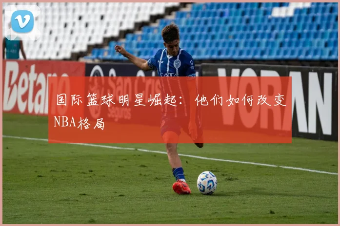 国际篮球明星崛起:他们如何改变NBA格局