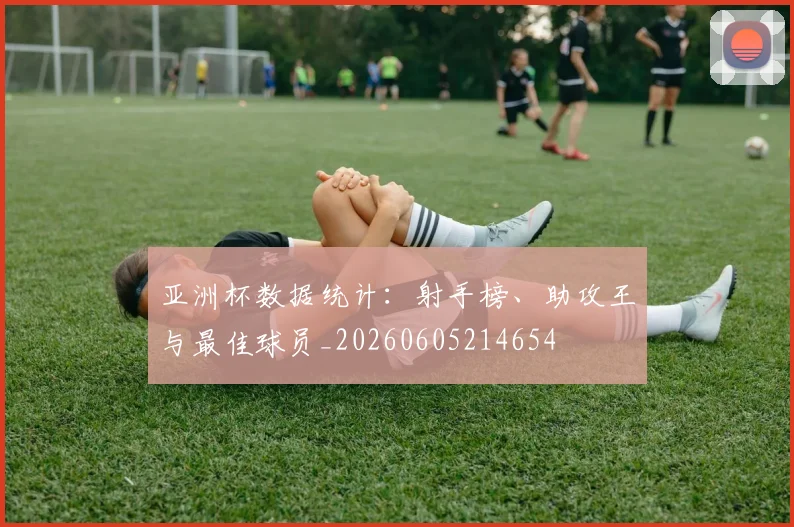 亚洲杯数据统计：射手榜、助攻王与最佳球员_20260605214654