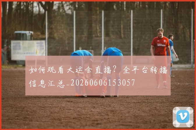 如何观看大运会直播？全平台转播信息汇总_20260606153057