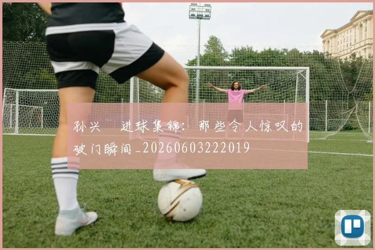 孙兴慜进球集锦：那些令人惊叹的破门瞬间_20260603222019