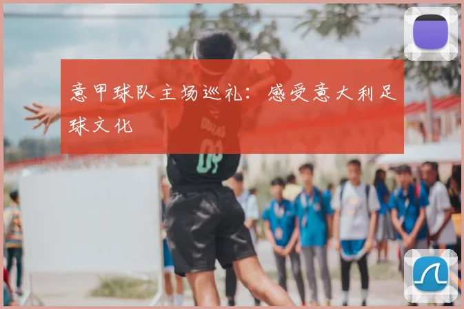 意甲球队主场巡礼：感受意大利足球文化