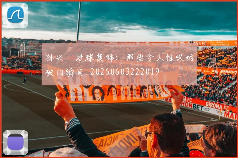 孙兴慜进球集锦:那些令人惊叹的破门瞬间_20260603222019