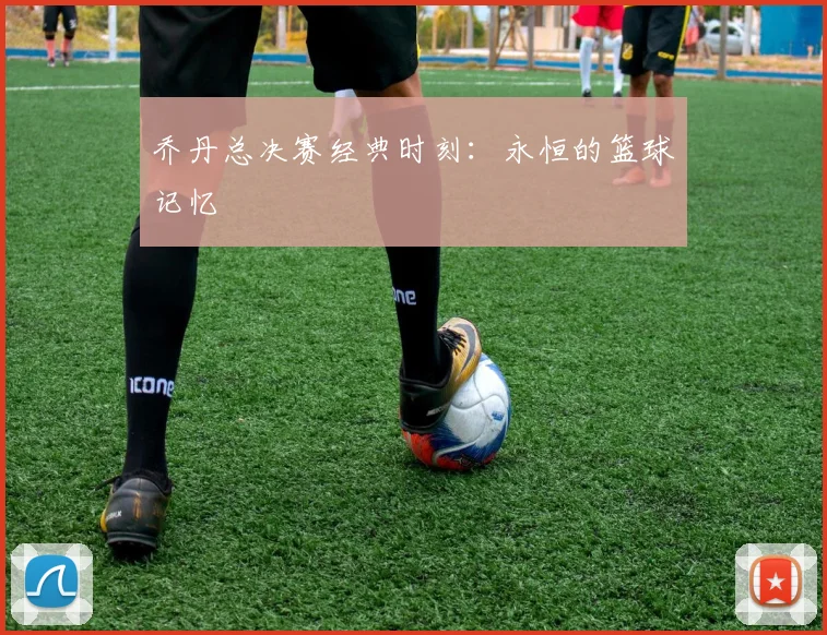 乔丹总决赛经典时刻:永恒的篮球记忆